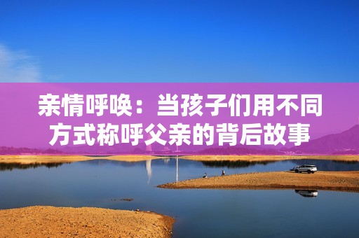 亲情呼唤：当孩子们用不同方式称呼父亲的背后故事