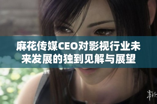麻花传媒CEO对影视行业未来发展的独到见解与展望