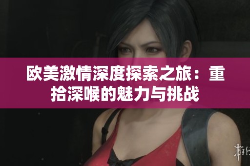 欧美激情深度探索之旅：重拾深喉的魅力与挑战