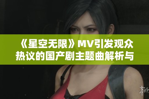 《星空无限》MV引发观众热议的国产剧主题曲解析与欣赏