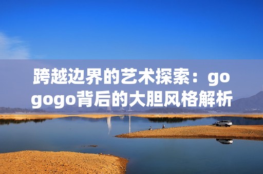跨越边界的艺术探索：gogogo背后的大胆风格解析
