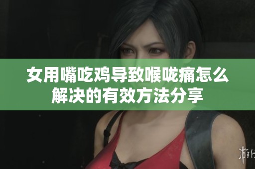 女用嘴吃鸡导致喉咙痛怎么解决的有效方法分享