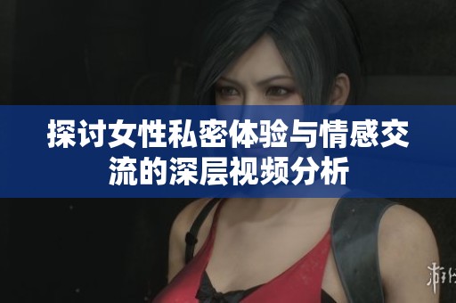 探讨女性私密体验与情感交流的深层视频分析