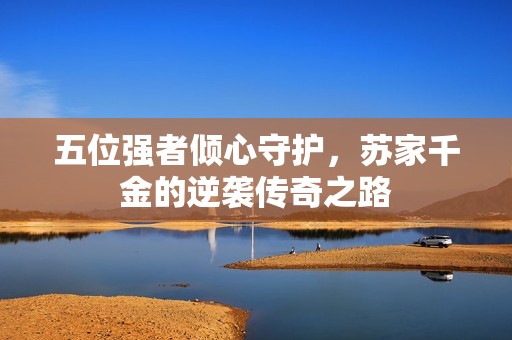五位强者倾心守护，苏家千金的逆袭传奇之路
