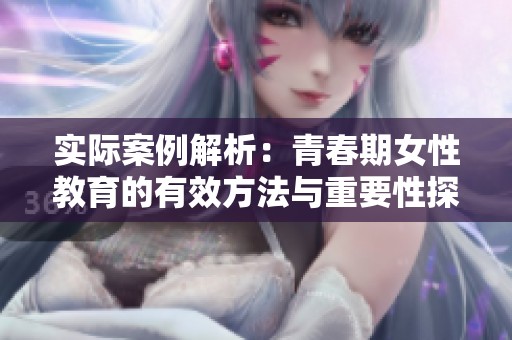 实际案例解析：青春期女性教育的有效方法与重要性探讨