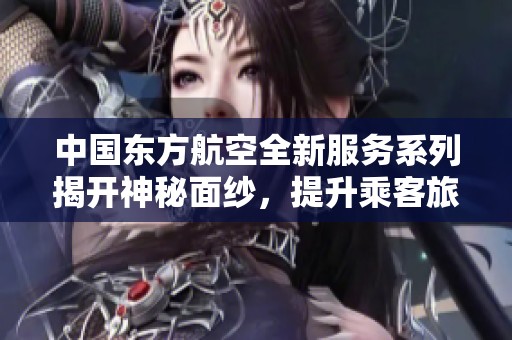 中国东方航空全新服务系列揭开神秘面纱，提升乘客旅行体验