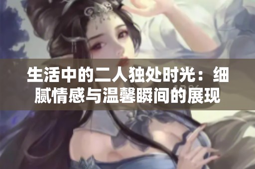 生活中的二人独处时光：细腻情感与温馨瞬间的展现
