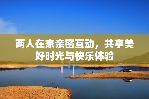两人在家亲密互动，共享美好时光与快乐体验