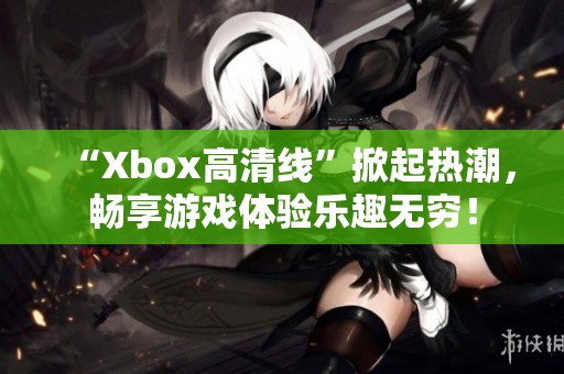 “Xbox高清线”掀起热潮，畅享游戏体验乐趣无穷！