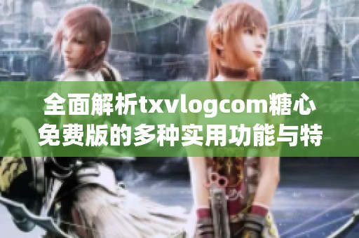 全面解析txvlogcom糖心免费版的多种实用功能与特色
