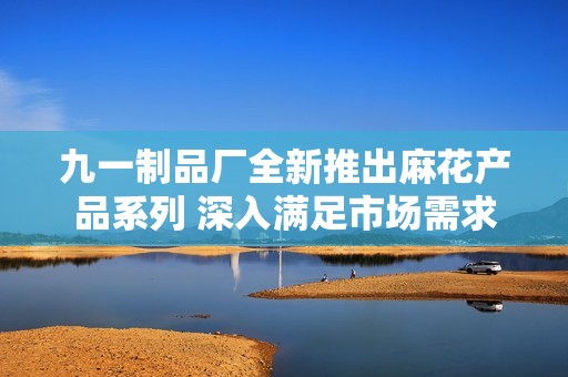 九一制品厂全新推出麻花产品系列 深入满足市场需求