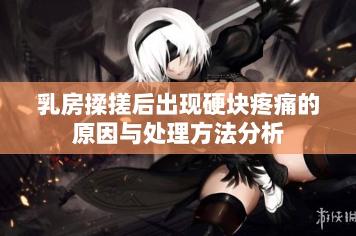 乳房揉搓后出现硬块疼痛的原因与处理方法分析