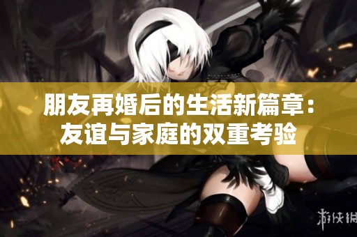 朋友再婚后的生活新篇章：友谊与家庭的双重考验