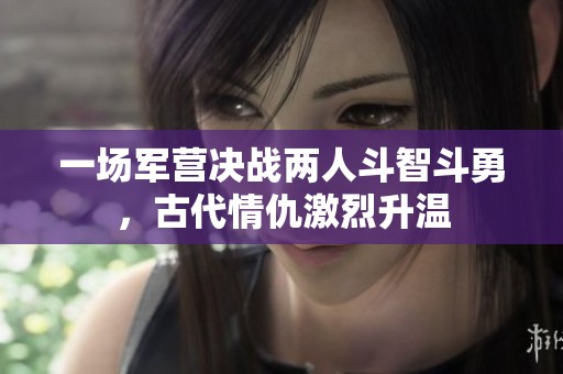 一场军营决战两人斗智斗勇，古代情仇激烈升温