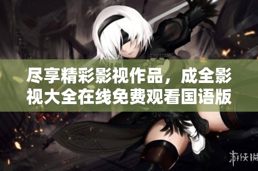 尽享精彩影视作品，成全影视大全在线免费观看国语版