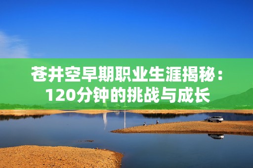 苍井空早期职业生涯揭秘：120分钟的挑战与成长