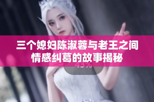 三个媳妇陈淑蓉与老王之间情感纠葛的故事揭秘
