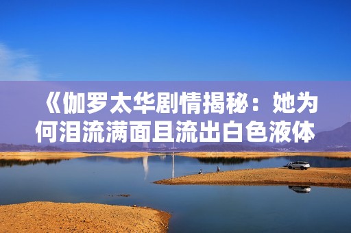 《伽罗太华剧情揭秘：她为何泪流满面且流出白色液体》