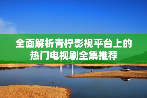全面解析青柠影视平台上的热门电视剧全集推荐