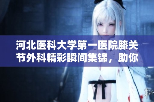 河北医科大学第一医院膝关节外科精彩瞬间集锦，助你了解更多治疗方案