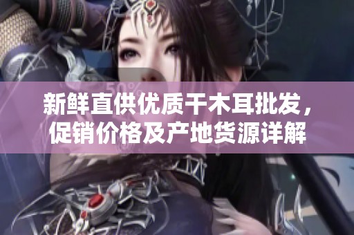 新鲜直供优质干木耳批发，促销价格及产地货源详解