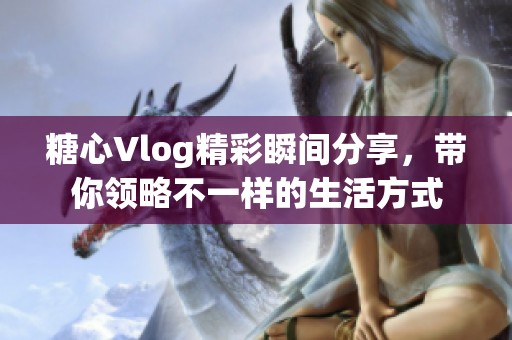 糖心Vlog精彩瞬间分享，带你领略不一样的生活方式