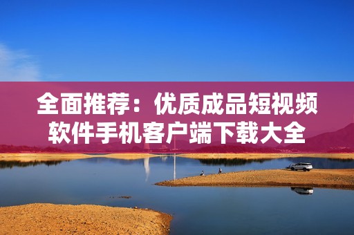 全面推荐：优质成品短视频软件手机客户端下载大全