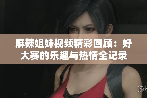 麻辣姐妹视频精彩回顾：好大赛的乐趣与热情全记录
