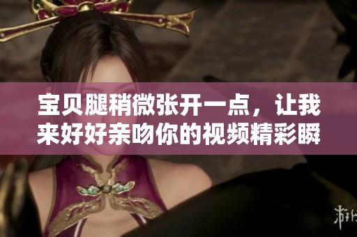宝贝腿稍微张开一点，让我来好好亲吻你的视频精彩瞬间
