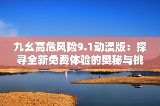 九幺高危风险9.1动漫版：探寻全新免费体验的奥秘与挑战