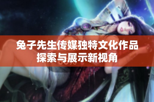 兔子先生传媒独特文化作品探索与展示新视角