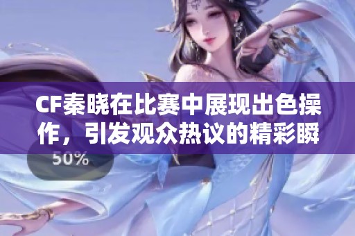 CF秦晓在比赛中展现出色操作，引发观众热议的精彩瞬间