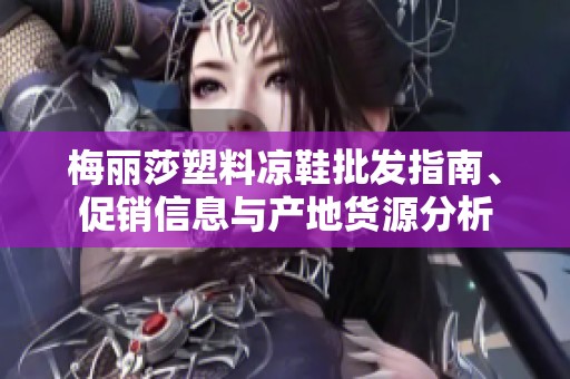 梅丽莎塑料凉鞋批发指南、促销信息与产地货源分析