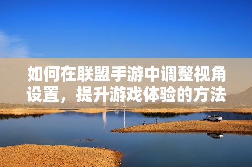 如何在联盟手游中调整视角设置，提升游戏体验的方法揭秘