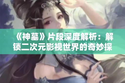 《神墓》片段深度解析：解锁二次元影视世界的奇妙探索之旅
