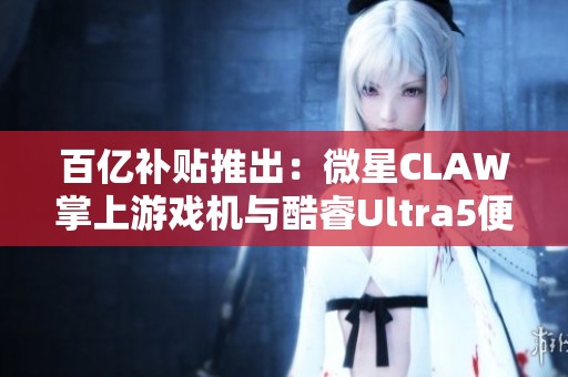 百亿补贴推出：微星CLAW掌上游戏机与酷睿Ultra5便携游戏本全新上市