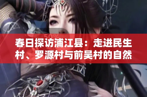 春日探访浦江县：走进民生村、罗源村与前吴村的自然之美与人文风情