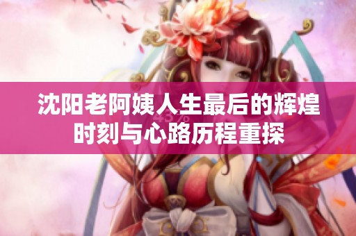 沈阳老阿姨人生最后的辉煌时刻与心路历程重探