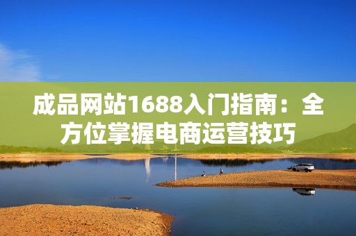 成品网站1688入门指南：全方位掌握电商运营技巧
