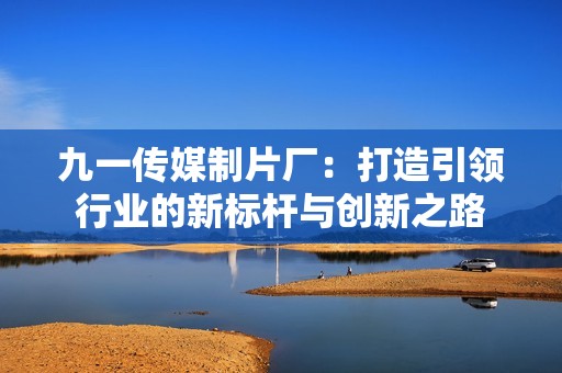 九一传媒制片厂：打造引领行业的新标杆与创新之路