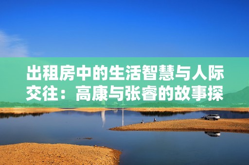 出租房中的生活智慧与人际交往：高康与张睿的故事探讨