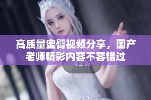高质量蜜臀视频分享，国产老师精彩内容不容错过