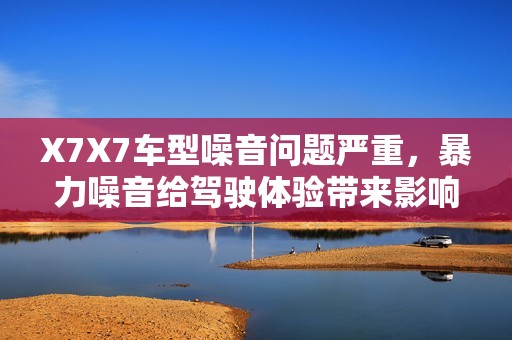 X7X7车型噪音问题严重，暴力噪音给驾驶体验带来影响