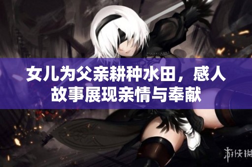 女儿为父亲耕种水田，感人故事展现亲情与奉献