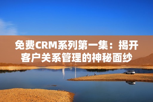 免费CRM系列第一集：揭开客户关系管理的神秘面纱