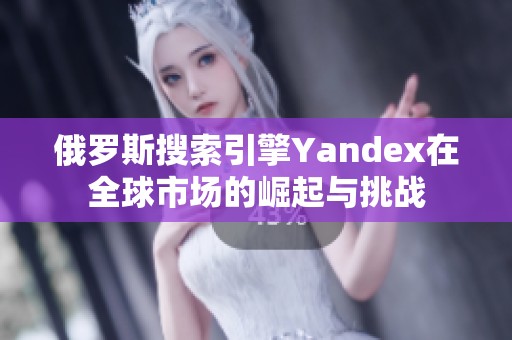 俄罗斯搜索引擎Yandex在全球市场的崛起与挑战
