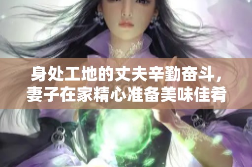 身处工地的丈夫辛勤奋斗，妻子在家精心准备美味佳肴