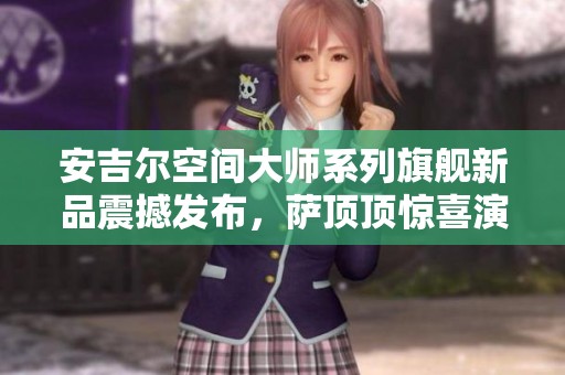 安吉尔空间大师系列旗舰新品震撼发布，萨顶顶惊喜演唱盛典精彩不断