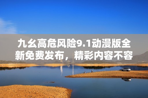 九幺高危风险9.1动漫版全新免费发布，精彩内容不容错过