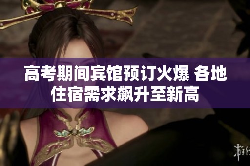 高考期间宾馆预订火爆 各地住宿需求飙升至新高